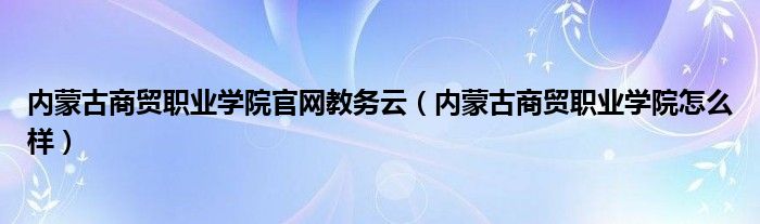 內(nèi)蒙古商貿(mào)職業(yè)學院官網(wǎng)教務云（內(nèi)蒙古商貿(mào)職業(yè)學院怎么樣）