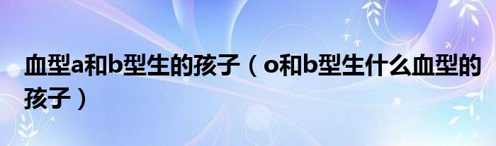 血型a和b型生的孩子（o和b型生什么血型的孩子）