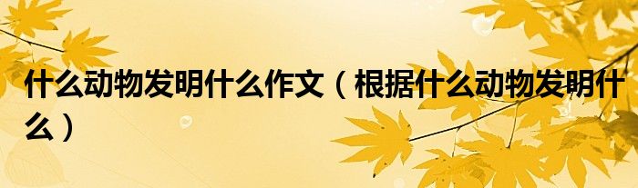 什么動(dòng)物發(fā)明什么作文（根據(jù)什么動(dòng)物發(fā)明什么）