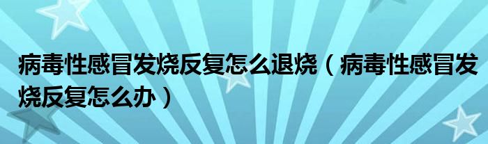 病毒性感冒發(fā)燒反復(fù)怎么退燒（病毒性感冒發(fā)燒反復(fù)怎么辦）