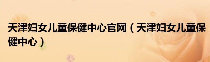 天津婦女兒童保健中心官網(wǎng)（天津婦女兒童保健中心）