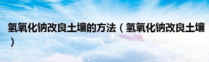 氫氧化鈉改良土壤的方法（氫氧化鈉改良土壤）