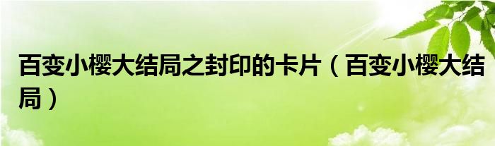 百變小櫻大結(jié)局之封印的卡片（百變小櫻大結(jié)局）