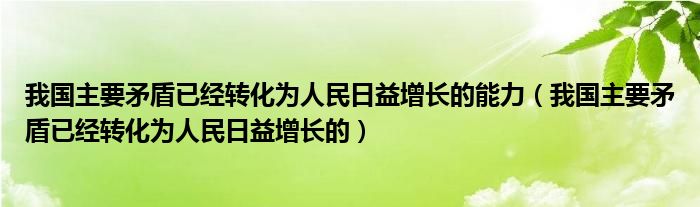 我國主要矛盾已經(jīng)轉(zhuǎn)化為人民日益增長的能力（我國主要矛盾已經(jīng)轉(zhuǎn)化為人民日益增長的）