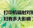 打印機(jī)輻射對(duì)胎兒有影響嗎（打印機(jī)輻射對(duì)孕婦有多大影響）