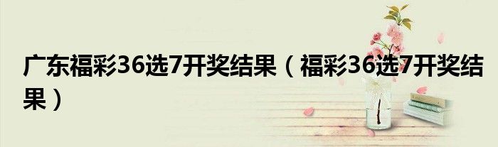 廣東福彩36選7開獎(jiǎng)結(jié)果（福彩36選7開獎(jiǎng)結(jié)果）