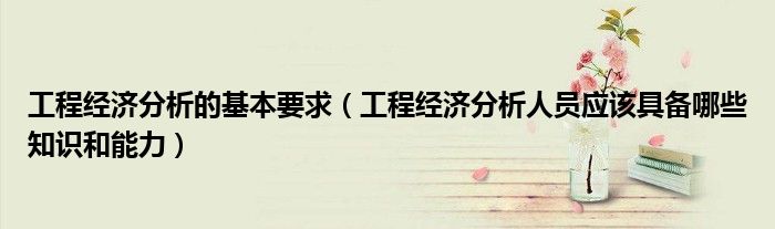 工程經(jīng)濟分析的基本要求（工程經(jīng)濟分析人員應該具備哪些知識和能力）