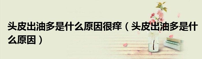 頭皮出油多是什么原因很癢（頭皮出油多是什么原因）