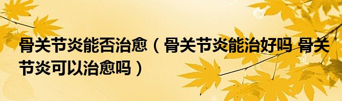 骨關(guān)節(jié)炎能否治愈（骨關(guān)節(jié)炎能治好嗎 骨關(guān)節(jié)炎可以治愈嗎）