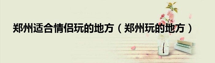 鄭州適合情侶玩的地方（鄭州玩的地方）