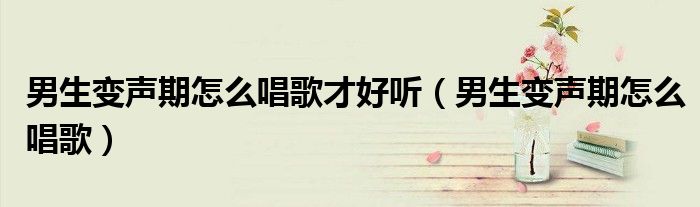 男生變聲期怎么唱歌才好聽（男生變聲期怎么唱歌）