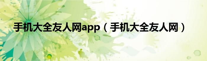 手機(jī)大全友人網(wǎng)app（手機(jī)大全友人網(wǎng)）