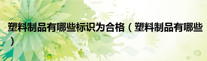 塑料制品有哪些標(biāo)識(shí)為合格（塑料制品有哪些）