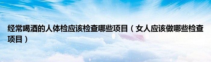 經(jīng)常喝酒的人體檢應(yīng)該檢查哪些項(xiàng)目（女人應(yīng)該做哪些檢查項(xiàng)目）