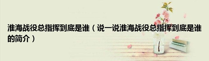 淮海戰(zhàn)役總指揮到底是誰(shuí)（說(shuō)一說(shuō)淮海戰(zhàn)役總指揮到底是誰(shuí)的簡(jiǎn)介）