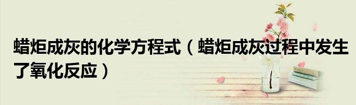 蠟炬成灰的化學方程式（蠟炬成灰過程中發(fā)生了氧化反應）