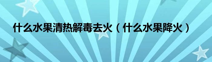 什么水果清熱解毒去火（什么水果降火）
