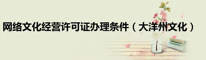 網(wǎng)絡(luò)文化經(jīng)營許可證辦理?xiàng)l件（大洋州文化）
