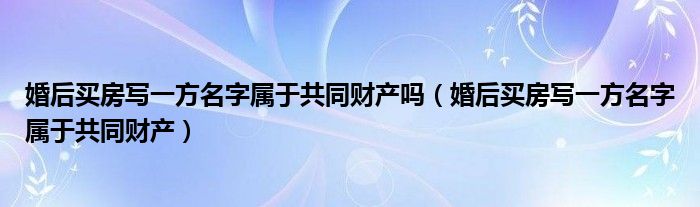 婚后買(mǎi)房寫(xiě)一方名字屬于共同財(cái)產(chǎn)嗎（婚后買(mǎi)房寫(xiě)一方名字屬于共同財(cái)產(chǎn)）