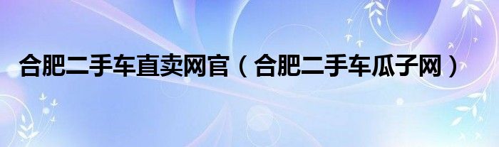 合肥二手車直賣網(wǎng)官（合肥二手車瓜子網(wǎng)）