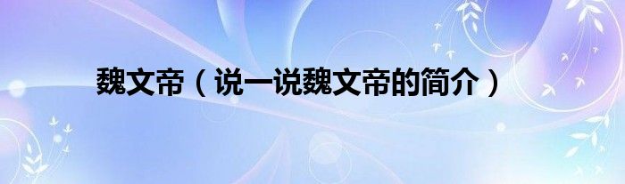 魏文帝（說一說魏文帝的簡介）