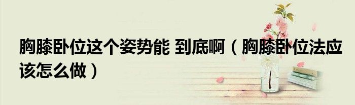 胸膝臥位這個姿勢能 到底?。ㄐ叵ヅP位法應(yīng)該怎么做）