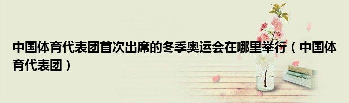 中國(guó)體育代表團(tuán)首次出席的冬季奧運(yùn)會(huì)在哪里舉行（中國(guó)體育代表團(tuán)）