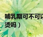 哺乳期可不可以做離子燙（哺乳期可以做離子燙嗎）