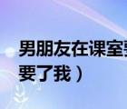 男朋友在課室要了我怎么辦?（男朋友在課室要了我）