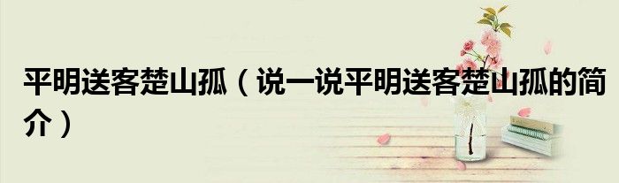 平明送客楚山孤（說(shuō)一說(shuō)平明送客楚山孤的簡(jiǎn)介）