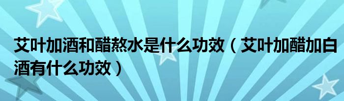 艾葉加酒和醋熬水是什么功效（艾葉加醋加白酒有什么功效）