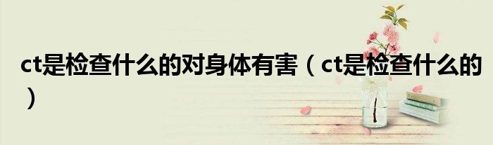 ct是檢查什么的對身體有害（ct是檢查什么的）