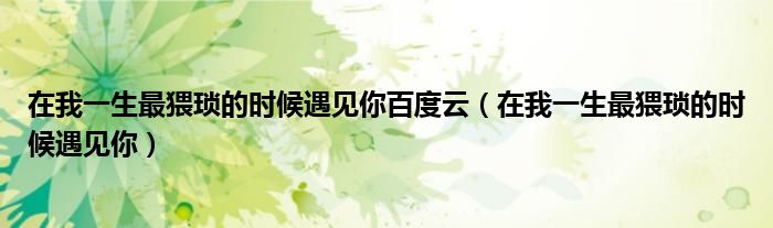在我一生最猥瑣的時(shí)候遇見(jiàn)你百度云（在我一生最猥瑣的時(shí)候遇見(jiàn)你）