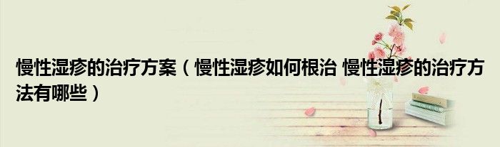 慢性濕疹的治療方案（慢性濕疹如何根治 慢性濕疹的治療方法有哪些）
