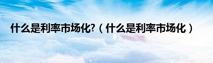 什么是利率市場(chǎng)化?（什么是利率市場(chǎng)化）