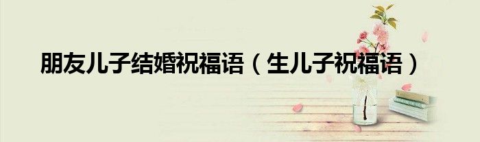 朋友兒子結(jié)婚祝福語(yǔ)（生兒子祝福語(yǔ)）