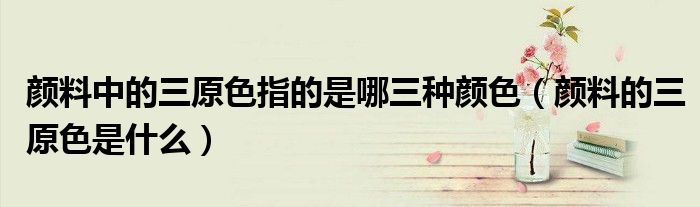顏料中的三原色指的是哪三種顏色（顏料的三原色是什么）