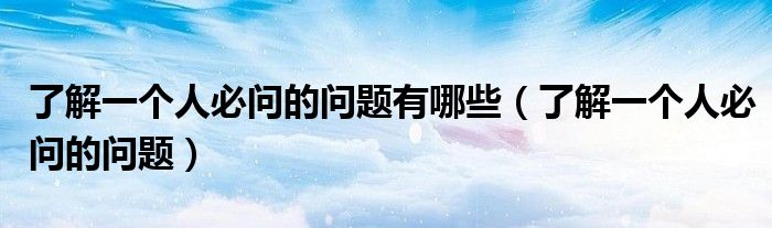 了解一個(gè)人必問(wèn)的問(wèn)題有哪些（了解一個(gè)人必問(wèn)的問(wèn)題）