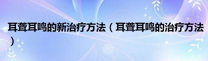 耳聾耳鳴的新治療方法（耳聾耳鳴的治療方法）