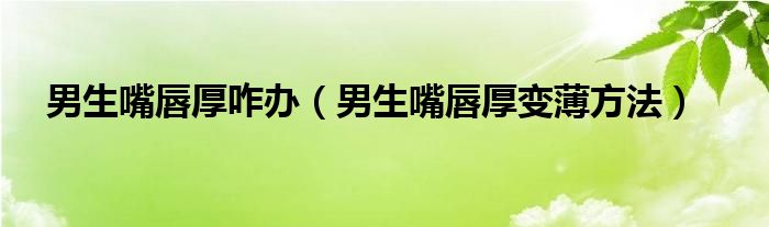 男生嘴唇厚咋辦（男生嘴唇厚變薄方法）