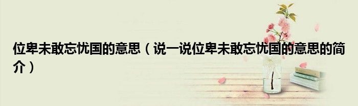 位卑未敢忘憂國(guó)的意思（說(shuō)一說(shuō)位卑未敢忘憂國(guó)的意思的簡(jiǎn)介）