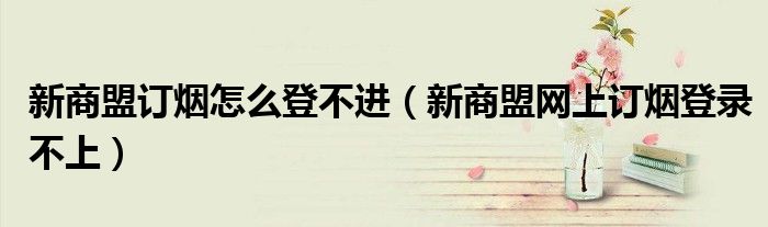 新商盟訂煙怎么登不進（新商盟網(wǎng)上訂煙登錄不上）