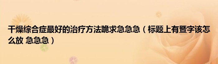 干燥綜合癥最好的治療方法跪求急急急（標(biāo)題上有暨字該怎么放 急急急）