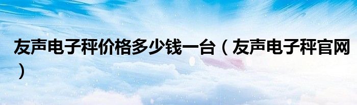 友聲電子秤價格多少錢一臺（友聲電子秤官網(wǎng)）