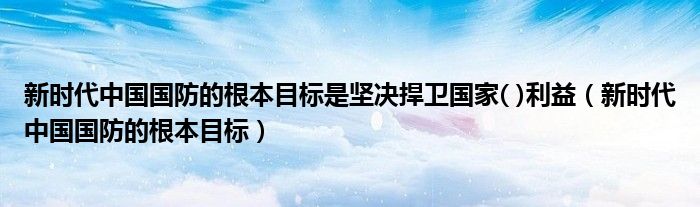 新時代中國國防的根本目標是堅決捍衛(wèi)國家( )利益（新時代中國國防的根本目標）