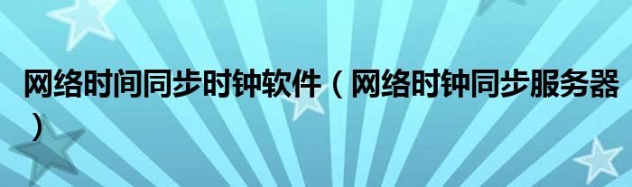 網(wǎng)絡(luò)時(shí)間同步時(shí)鐘軟件（網(wǎng)絡(luò)時(shí)鐘同步服務(wù)器）
