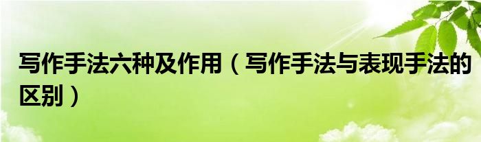寫作手法六種及作用（寫作手法與表現(xiàn)手法的區(qū)別）
