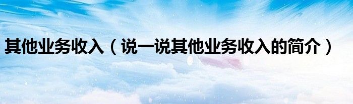 其他業(yè)務(wù)收入（說一說其他業(yè)務(wù)收入的簡(jiǎn)介）