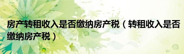 房產(chǎn)轉(zhuǎn)租收入是否繳納房產(chǎn)稅（轉(zhuǎn)租收入是否繳納房產(chǎn)稅）