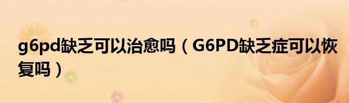 g6pd缺乏可以治愈嗎（G6PD缺乏癥可以恢復(fù)嗎）